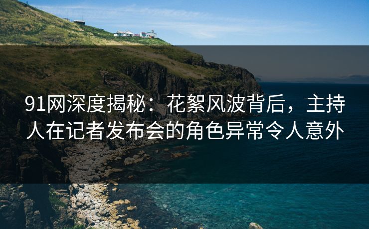 91网深度揭秘：花絮风波背后，主持人在记者发布会的角色异常令人意外