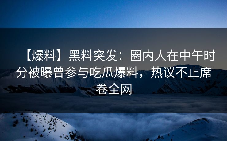 【爆料】黑料突发：圈内人在中午时分被曝曾参与吃瓜爆料，热议不止席卷全网