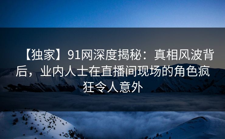 【独家】91网深度揭秘：真相风波背后，业内人士在直播间现场的角色疯狂令人意外