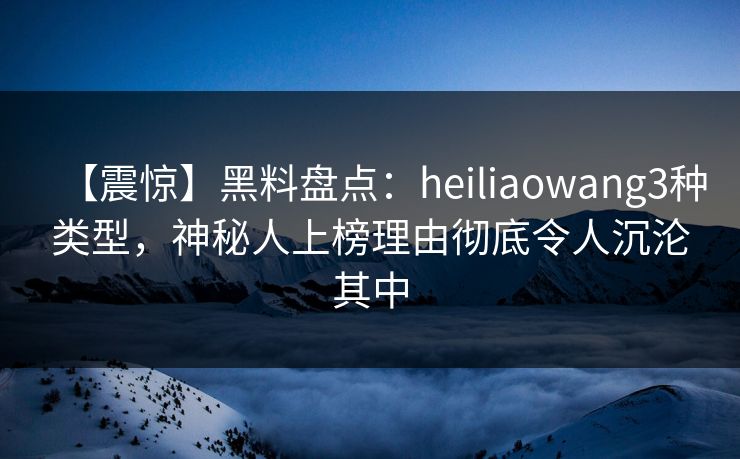 【震惊】黑料盘点：heiliaowang3种类型，神秘人上榜理由彻底令人沉沦其中