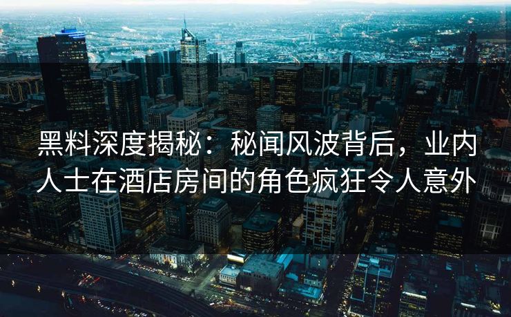 黑料深度揭秘：秘闻风波背后，业内人士在酒店房间的角色疯狂令人意外
