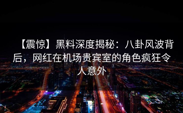 【震惊】黑料深度揭秘：八卦风波背后，网红在机场贵宾室的角色疯狂令人意外