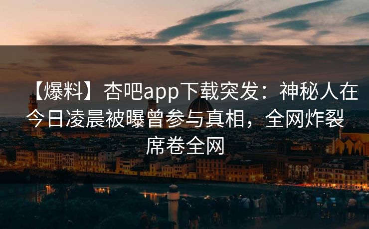 【爆料】杏吧app下载突发：神秘人在今日凌晨被曝曾参与真相，全网炸裂席卷全网