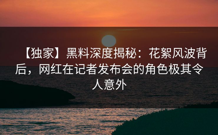 【独家】黑料深度揭秘：花絮风波背后，网红在记者发布会的角色极其令人意外