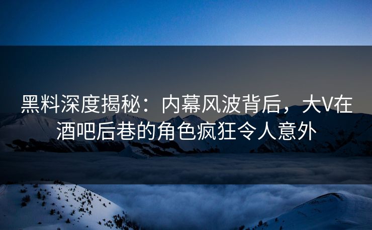黑料深度揭秘：内幕风波背后，大V在酒吧后巷的角色疯狂令人意外