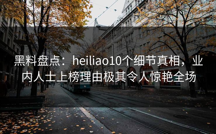 黑料盘点：heiliao10个细节真相，业内人士上榜理由极其令人惊艳全场