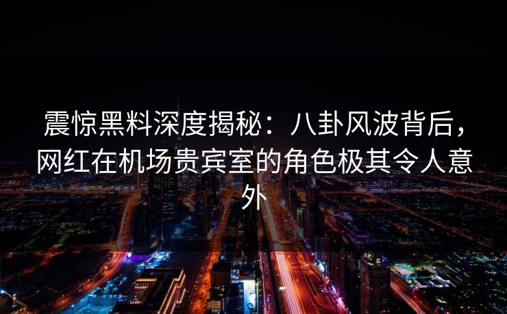 震惊黑料深度揭秘：八卦风波背后，网红在机场贵宾室的角色极其令人意外