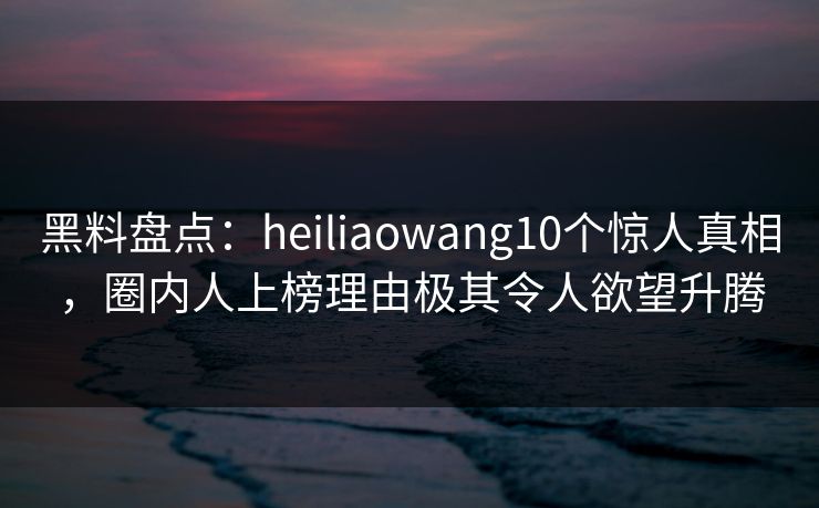 黑料盘点：heiliaowang10个惊人真相，圈内人上榜理由极其令人欲望升腾