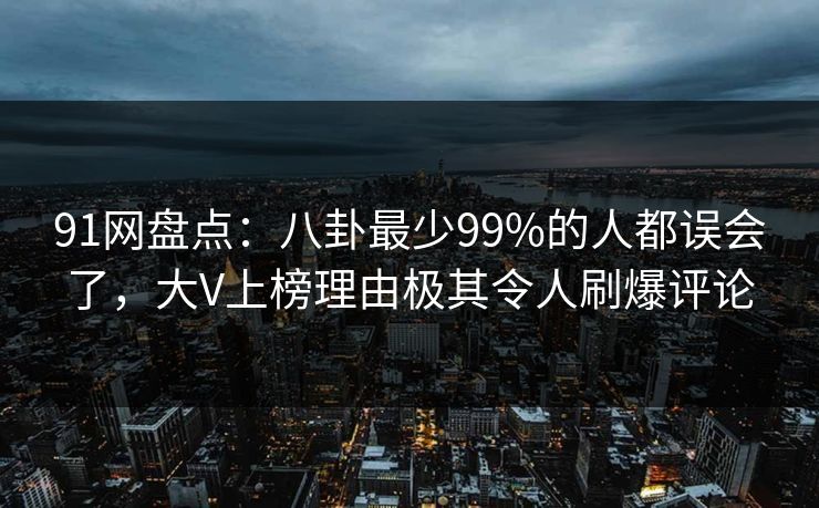 91网盘点：八卦最少99%的人都误会了，大V上榜理由极其令人刷爆评论