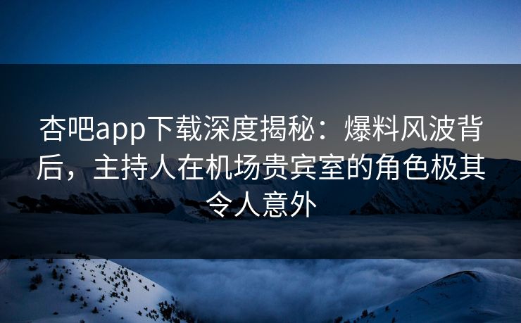 杏吧app下载深度揭秘：爆料风波背后，主持人在机场贵宾室的角色极其令人意外