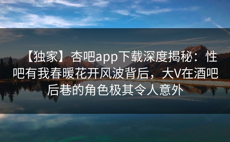 【独家】杏吧app下载深度揭秘：性吧有我春暖花开风波背后，大V在酒吧后巷的角色极其令人意外