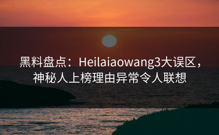 黑料盘点：Heilaiaowang3大误区，神秘人上榜理由异常令人联想