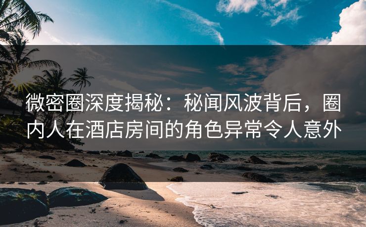 微密圈深度揭秘:秘闻风波背后,圈内人在酒店房间的角色异常令人意外