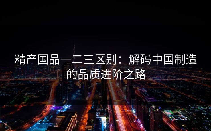 精产国品一二三区别：解码中国制造的品质进阶之路