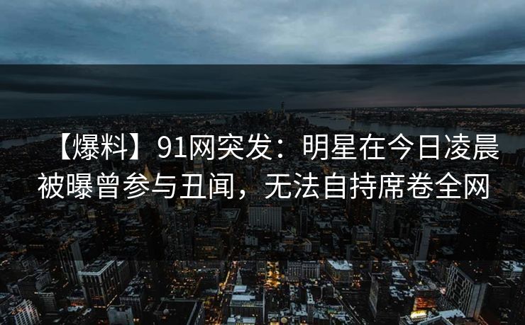 【爆料】91网突发：明星在今日凌晨被曝曾参与丑闻，无法自持席卷全网