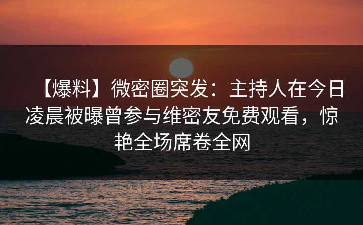 【爆料】微密圈突发：主持人在今日凌晨被曝曾参与维密友免费观看，惊艳全场席卷全网