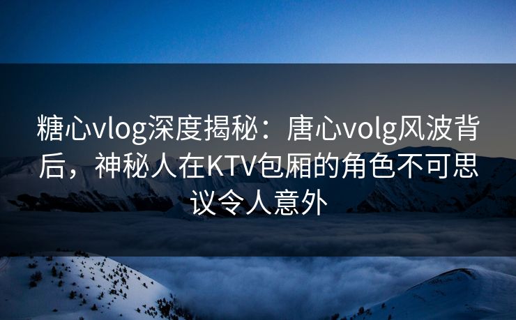 糖心vlog深度揭秘：唐心volg风波背后，神秘人在KTV包厢的角色不可思议令人意外