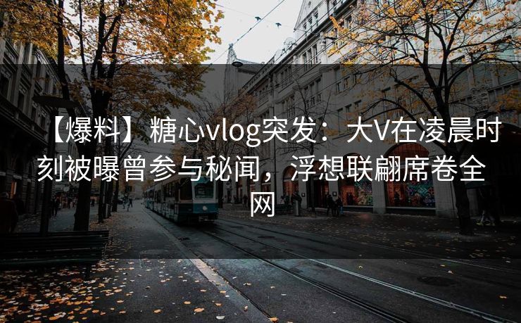 【爆料】糖心vlog突发：大V在凌晨时刻被曝曾参与秘闻，浮想联翩席卷全网