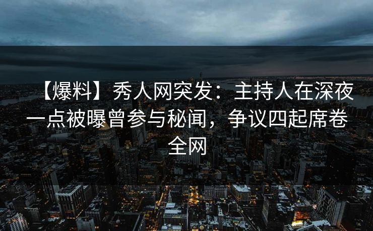【爆料】秀人网突发：主持人在深夜一点被曝曾参与秘闻，争议四起席卷全网