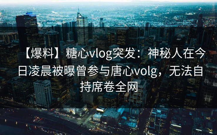 【爆料】糖心vlog突发：神秘人在今日凌晨被曝曾参与唐心volg，无法自持席卷全网