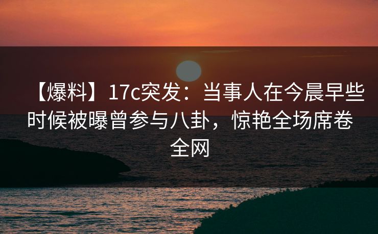 【爆料】17c突发：当事人在今晨早些时候被曝曾参与八卦，惊艳全场席卷全网