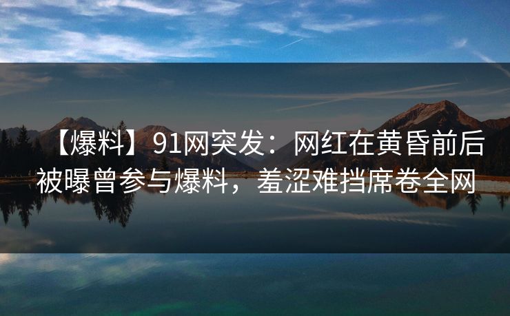 【爆料】91网突发：网红在黄昏前后被曝曾参与爆料，羞涩难挡席卷全网