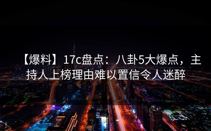 【爆料】17c盘点：八卦5大爆点，主持人上榜理由难以置信令人迷醉