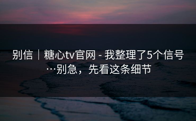 别信｜糖心tv官网 - 我整理了5个信号…别急，先看这条细节