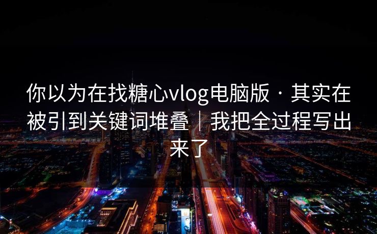 你以为在找糖心vlog电脑版 · 其实在被引到关键词堆叠｜我把全过程写出来了