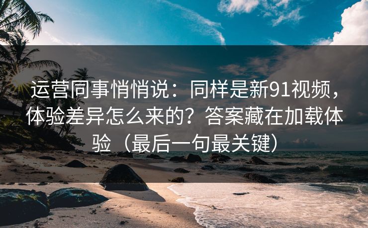 运营同事悄悄说：同样是新91视频，体验差异怎么来的？答案藏在加载体验（最后一句最关键）