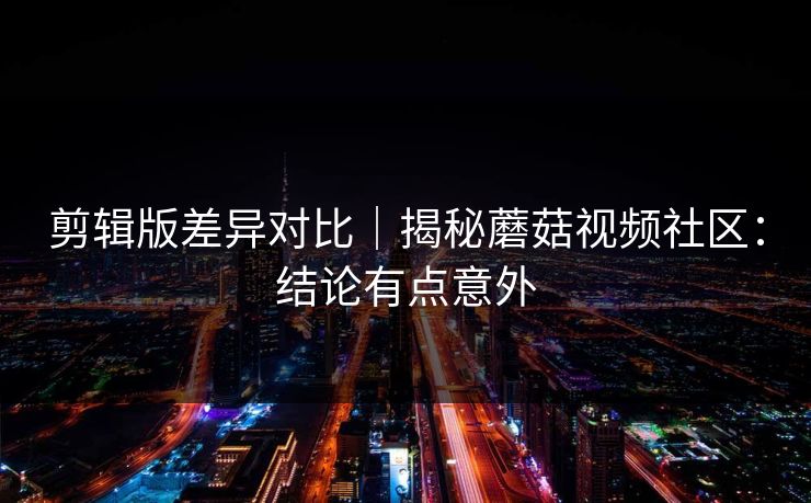 剪辑版差异对比｜揭秘蘑菇视频社区：结论有点意外