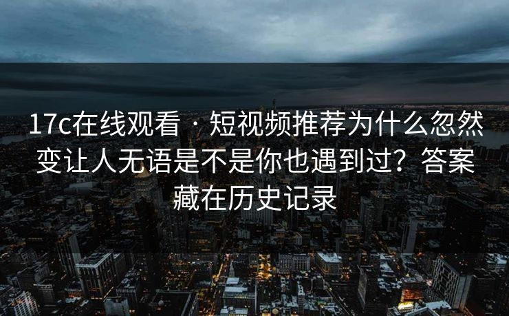 17c在线观看 · 短视频推荐为什么忽然变让人无语是不是你也遇到过？答案藏在历史记录