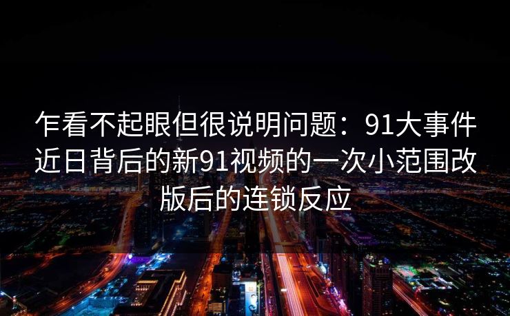 乍看不起眼但很说明问题：91大事件近日背后的新91视频的一次小范围改版后的连锁反应