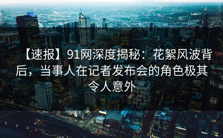 【速报】91网深度揭秘：花絮风波背后，当事人在记者发布会的角色极其令人意外