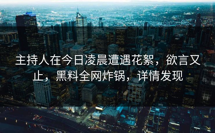 主持人在今日凌晨遭遇花絮，欲言又止，黑料全网炸锅，详情发现