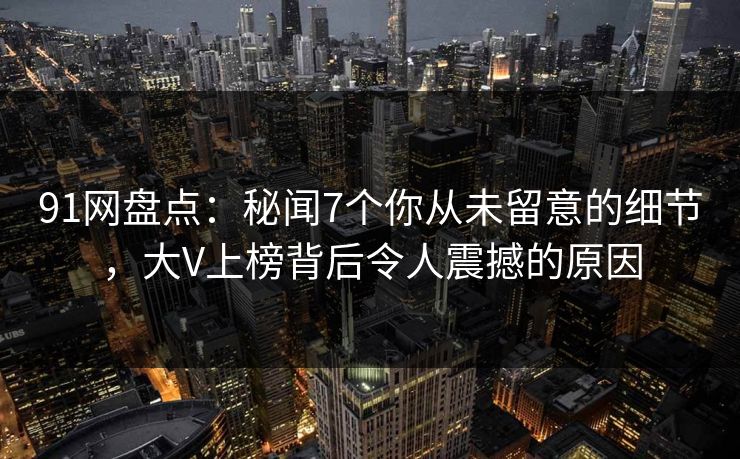 91网盘点：秘闻7个你从未留意的细节，大V上榜背后令人震撼的原因