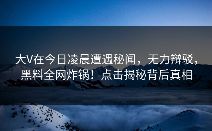 大V在今日凌晨遭遇秘闻，无力辩驳，黑料全网炸锅！点击揭秘背后真相