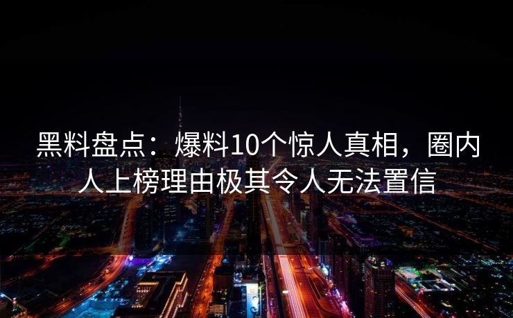 黑料盘点：爆料10个惊人真相，圈内人上榜理由极其令人无法置信