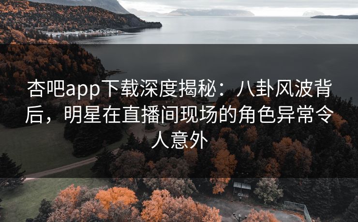 杏吧app下载深度揭秘：八卦风波背后，明星在直播间现场的角色异常令人意外