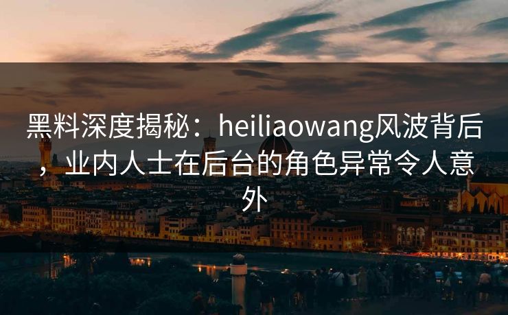 黑料深度揭秘：heiliaowang风波背后，业内人士在后台的角色异常令人意外