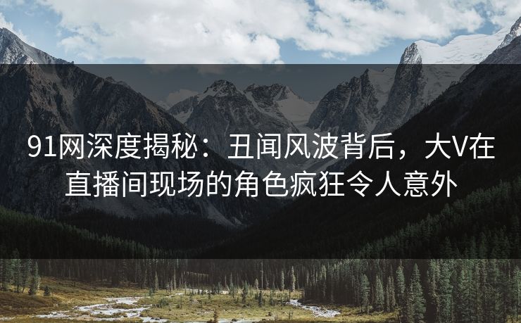 91网深度揭秘：丑闻风波背后，大V在直播间现场的角色疯狂令人意外