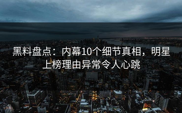 黑料盘点：内幕10个细节真相，明星上榜理由异常令人心跳