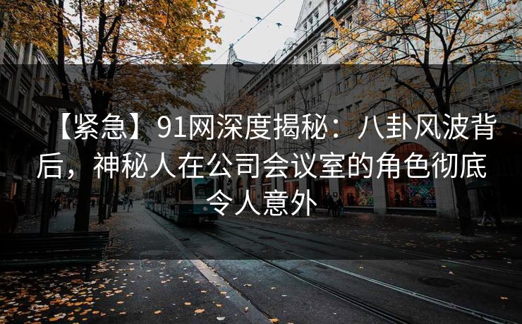 【紧急】91网深度揭秘：八卦风波背后，神秘人在公司会议室的角色彻底令人意外