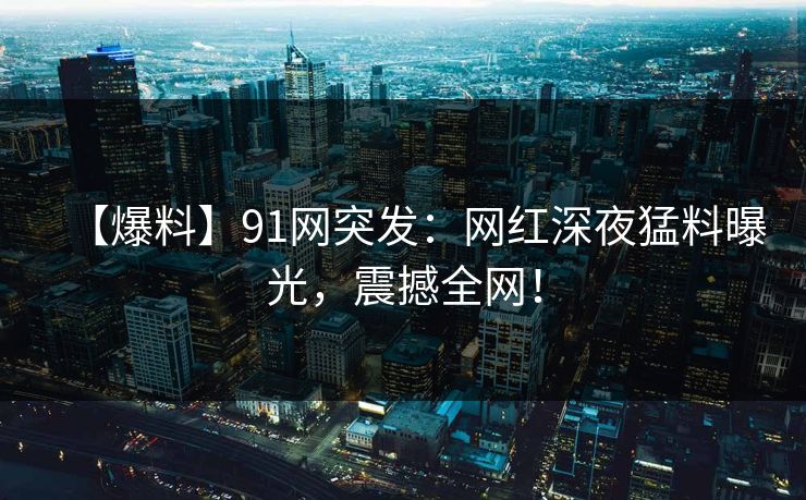 【爆料】91网突发:网红深夜猛料曝光,震撼全网!