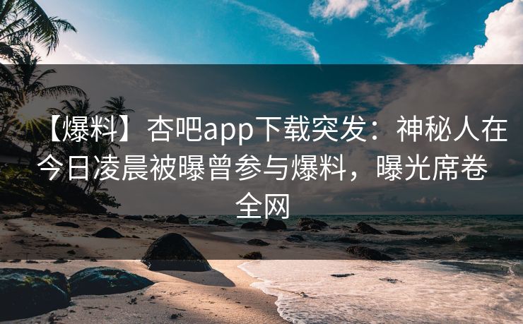【爆料】杏吧app下载突发：神秘人在今日凌晨被曝曾参与爆料，曝光席卷全网