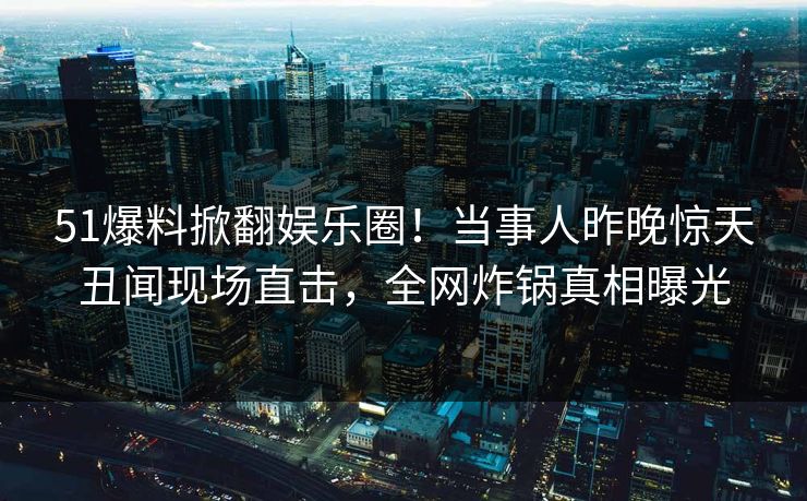51爆料掀翻娱乐圈！当事人昨晚惊天丑闻现场直击，全网炸锅真相曝光