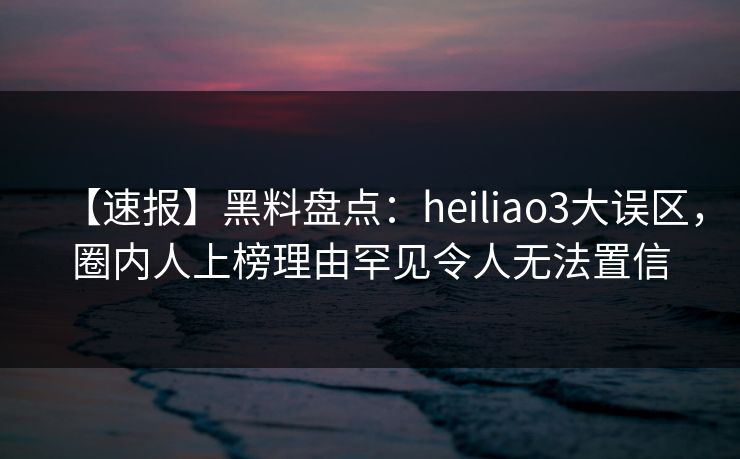 【速报】黑料盘点：heiliao3大误区，圈内人上榜理由罕见令人无法置信