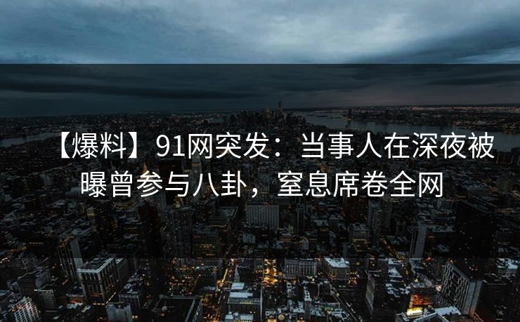 【爆料】91网突发：当事人在深夜被曝曾参与八卦，窒息席卷全网