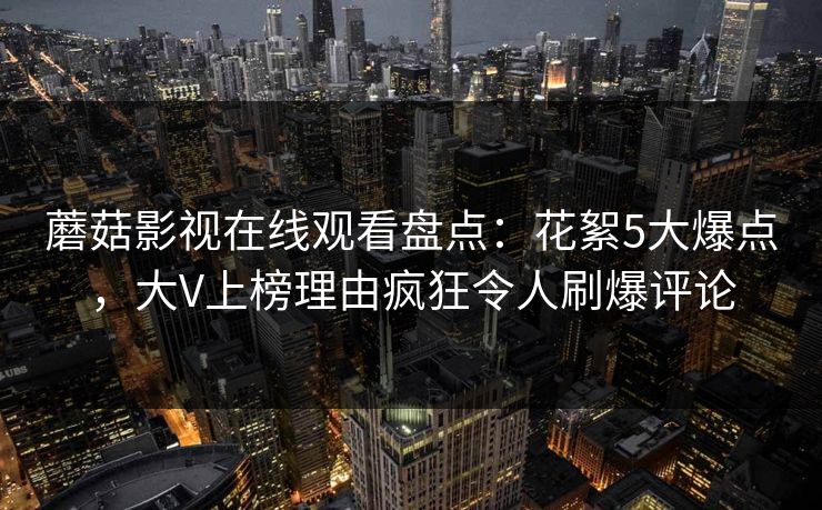 蘑菇影视在线观看盘点:花絮5大爆点,大V上榜理由疯狂令人刷爆评论
