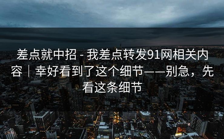 差点就中招 - 我差点转发91网相关内容｜幸好看到了这个细节——别急，先看这条细节
